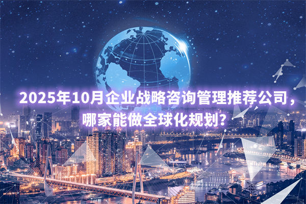 2025年10月企業(yè)戰(zhàn)略咨詢管理推薦公司，哪家能做全球化規(guī)劃？